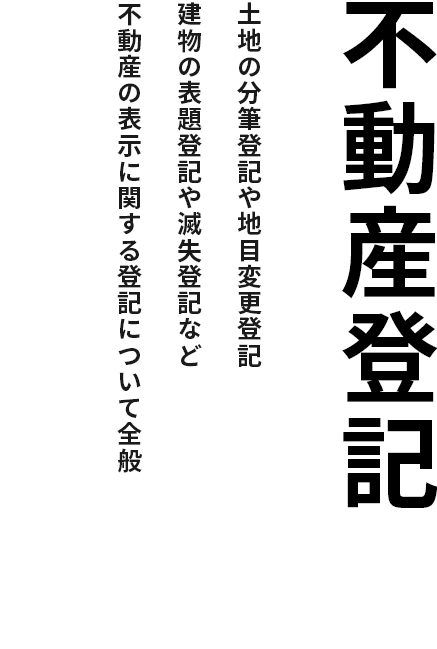 不動産登記
                土地の分筆登記や地目変更登記
                建物の表題登記や滅失登記など
                不動産の表示に関する登記について全般